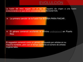 EVOLULCIÓN
La fusión del ritmo reggae con el rap en español dio origen a una fusión
evolucionando a lo que ahora conocemos como REGGAETON.



   La primera canción de la fusión fue BOMBA PARA FINCAR .




   El género comenzó acuñando el término underground en Puerto
    Rico



El reggaeton comenzó como un género compuesto por artistas en su
mayoría hombres, pero con el tiempo aumento el número de artistas
mujeres tales.
 