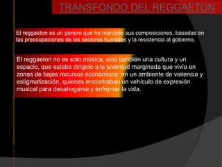 TRANSFONDO DEL REGGAETON

El reggaeton es un género que ha marcado sus composiciones, basadas en
las preocupaciones de los sectores humildes y la resistencia al gobierno.


El reggaeton no es solo música, sino también una cultura y un
espacio, que estaba dirigido a la juventud marginada que vivía en
zonas de bajos recursos económicos, en un ambiente de violencia y
estigmatización, quienes encontraban un vehículo de expresión
musical para desahogarse y enfrentar la vida.
 