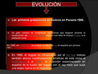 EVOLUCIÓN

   Las primeras grabaciones se hicieron en Panamá 1980.



   Un gran número de inmigrantes jamaicanos que llegaron durante la
    construcción del Canal de Panamá trajeron con ellos la música Reggae a la
    población local.3


En 1985, en Puerto Rico se produjo un disco de rap en español por primera
vez.4


   En 1989, el reggae es influenciado por el hip hop incluso
    también abarca manifestaciones artísticas de este como el
    breakdance y el grafiti,4 la invención experimentado en
    español de la fusión del reggae con el rap hace que surja
    una etapa nueva en el reggaeton
 