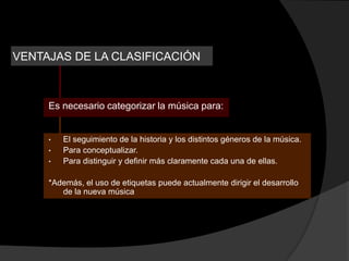 VENTAJAS DE LA CLASIFICACIÓN



     Es necesario categorizar la música para:


     •   El seguimiento de la historia y los distintos géneros de la música.
     •   Para conceptualizar.
     •   Para distinguir y definir más claramente cada una de ellas.

     *Además, el uso de etiquetas puede actualmente dirigir el desarrollo
        de la nueva música
 