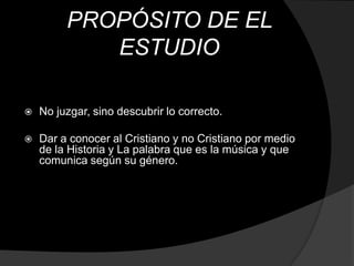 PROPÓSITO DE EL
            ESTUDIO

   No juzgar, sino descubrir lo correcto.

   Dar a conocer al Cristiano y no Cristiano por medio
    de la Historia y La palabra que es la música y que
    comunica según su género.
 