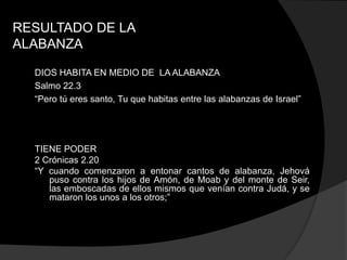 RESULTADO DE LA
ALABANZA

  DIOS HABITA EN MEDIO DE LA ALABANZA
  Salmo 22.3
  “Pero tú eres santo, Tu que habitas entre las alabanzas de Israel”




  TIENE PODER
  2 Crónicas 2.20
  “Y cuando comenzaron a entonar cantos de alabanza, Jehová
     puso contra los hijos de Amón, de Moab y del monte de Seir,
     las emboscadas de ellos mismos que venían contra Judá, y se
     mataron los unos a los otros;”
 