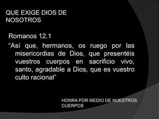 QUE EXIGE DIOS DE
NOSOTROS

Romanos 12.1
“Así que, hermanos, os ruego por las
  misericordias de Dios, que presentéis
  vuestros cuerpos en sacrificio vivo,
  santo, agradable a Dios, que es vuestro
  culto racional”


                 HONRA POR MEDIO DE NUESTROS
                 CUERPOS
 