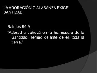 LA ADORACIÓN O ALABANZA EXIGE
SANTIDAD


 Salmos 96.9
 “Adorad a Jehová en la hermosura de la
   Santidad. Temed delante de él, toda la
   tierra.”
 