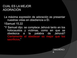 CUAL ES LA MEJOR
ADORACIÓN

La máxima expresión de adoración es presentar
   nuestras vidas en obediencia a Él.
1Samuel 15.22
“Y Samuel dijo: se complace Jehová tanto en los
   holocaustos y victimas, como en que se
   obedezca a la palabra de Jehová?
   Ciertamente el obedecer es mejor que los
   sacrificios.”


                                     OBEDIENCI
                                     A
 