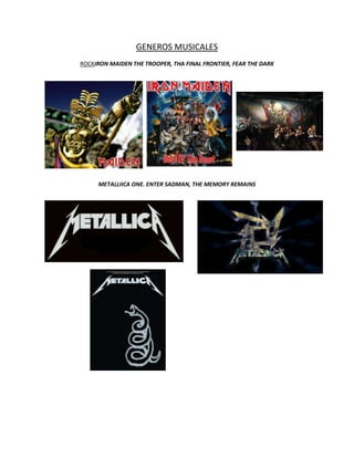 GENEROS MUSICALES
ROCKIRON MAIDEN THE TROOPER, THA FINAL FRONTIER, FEAR THE DARK




     METALLIICA ONE. ENTER SADMAN, THE MEMORY REMAINS
 
