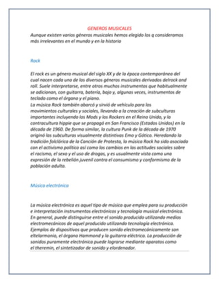 GENEROS MUSICALES
Aunque existen varios géneros musicales hemos elegido los q consideramos
más irrelevantes en el mundo y en la historia
Rock
El rock es un género musical del siglo XX y de la época contemporánea del
cual nacen cada uno de los diversos géneros musicales derivados delrock and
roll. Suele interpretarse, entre otros muchos instrumentos que habitualmente
se adicionan, con guitarra, batería, bajo y, algunas veces, instrumentos de
teclado como el órgano y el piano.
La música Rock también abarcó y sirvió de vehículo para los
movimientos culturales y sociales, llevando a la creación de subculturas
importantes incluyendo los Mods y los Rockers en el Reino Unido, y la
contracultura hippie que se propagó en San Francisco (Estados Unidos) en la
década de 1960. De forma similar, la cultura Punk de la década de 1970
originó las subculturas visualmente distintivas Emo y Gótico. Heredando la
tradición folclórica de la Canción de Protesta, la música Rock ha sido asociada
con el activismo político así como los cambios en las actitudes sociales sobre
el racismo, el sexo y el uso de drogas, y es usualmente vista como una
expresión de la rebelión juvenil contra el consumismo y conformismo de la
población adulta.
Música electrónica
La música electrónica es aquel tipo de música que emplea para su producción
e interpretación instrumentos electrónicos y tecnología musical electrónica.
En general, puede distinguirse entre el sonido producido utilizando medios
electromecánicos de aquel producido utilizando tecnología electrónica.
Ejemplos de dispositivos que producen sonido electromecánicamente son
eltelarmonio, el órgano Hammond y la guitarra eléctrica. La producción de
sonidos puramente electrónica puede lograrse mediante aparatos como
el theremin, el sintetizador de sonido y elordenador.
 