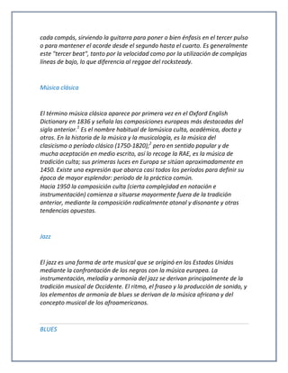 cada compás, sirviendo la guitarra para poner o bien énfasis en el tercer pulso
o para mantener el acorde desde el segundo hasta el cuarto. Es generalmente
este "tercer beat", tanto por la velocidad como por la utilización de complejas
líneas de bajo, lo que diferencia al reggae del rocksteady.
Música clásica
El término música clásica aparece por primera vez en el Oxford English
Dictionary en 1836 y señala las composiciones europeas más destacadas del
siglo anterior.1
Es el nombre habitual de lamúsica culta, académica, docta y
otros. En la historia de la música y la musicología, es la música del
clasicismo o período clásico (1750-1820);2
pero en sentido popular y de
mucha aceptación en medio escrito, así lo recoge la RAE, es la música de
tradición culta; sus primeras luces en Europa se sitúan aproximadamente en
1450. Existe una expresión que abarca casi todos los períodos para definir su
época de mayor esplendor: período de la práctica común.
Hacia 1950 la composición culta (cierta complejidad en notación e
instrumentación) comienza a situarse mayormente fuera de la tradición
anterior, mediante la composición radicalmente atonal y disonante y otras
tendencias opuestas.
Jazz
El jazz es una forma de arte musical que se originó en los Estados Unidos
mediante la confrontación de los negros con la música europea. La
instrumentación, melodía y armonía del jazz se derivan principalmente de la
tradición musical de Occidente. El ritmo, el fraseo y la producción de sonido, y
los elementos de armonía de blues se derivan de la música africana y del
concepto musical de los afroamericanos.
BLUES
 