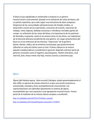 El blues (cuyo significado es melancolía o tristeza) es un género
musical vocal e instrumental, basado en la utilización de notas de blues y de
un patrón repetitivo, que suele seguir una estructura de doce compases.
Originario de las comunidades afroamericanas de Estados Unidos, se
desarrolló a través de los espirituales, canciones de oración, canciones de
trabajo, rimas inglesas, baladas escocesas e irlandesas narradas ygritos de
campo. La utilización de las notas del blues y la importancia de los patrones
de llamada y respuesta, tanto en la música como en las letras, son indicativos
de la herencia africana-occidental de este género. Un rasgo característico del
blues es el uso extensivo de las técnicas "expresivas" de la guitarra
(bend, vibrato, slide) y de la armónica (crossharp), que posteriormente
influirían en solos de estilos como el rock. El blues influyó en la música
popular estadounidense y occidental en general, llegando a formar parte de
géneros musicales como el ragtime, jazz,bluegrass, rhythm and blues, rock
and roll, funk, heavy metal, hip-hop, música country y canciones pop.
Ópera
Ópera (del italiano opera, 'obra musical') designa, desde aproximadamente el
año 1650, un género de música teatral en el que una acción escénica es
armonizada, cantada y tiene acompañamiento instrumental. Las
representaciones son ofrecidas típicamente en teatros de ópera,
acompañados por una orquesta o una agrupación musical menor. Forma
parte de la tradición de la música clásica europea u occidental.
http://es.wikipedia.org/wiki/G%C3%A9nero_musical
http://es.slideshare.net/Cristiant94/gneros-musicales-11528634
 