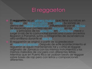  El reggaetón es un género musical que tiene sus raíces en
la música de América Latina y el Caribe. Su sonido se
deriva del reggae jamaicano, influenciado por el hip hop.
Se desarrolló por primera vez en Panamá en los años
1970 y principios de los años 1990 en Puerto Rico, nace y
surge a raíz de la comunidad jamaicana cuyos ancestros
llegaron a Panamá, junto a inmigrantes de ascendencia
afro-antillana durante el siglo XX.
 El reggaetón se originó a partir de su predecesor
el reggae en español. Después de este acontecimiento el
reguetón se siguió manteniendo tal y como el reggae
originario de Jamaica con los mismos instrumentos y las
mismas melodías de voz pero con diferentes letras.
Mientras que en Puerto Rico se usaban beats de reggae
sobre bases de rap pero con letras y composiciones
diferentes.
 