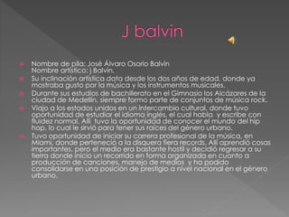 Nombre de pila: José Álvaro Osorio Balvin
Nombre artístico: j Balvin.
 Su inclinación artística data desde los dos años de edad, donde ya
mostraba gusto por la música y los instrumentos musicales.
 Durante sus estudios de bachillerato en el Gimnasio los Alcázares de la
ciudad de Medellín, siempre formo parte de conjuntos de música rock.
 Viajo a los estados unidos en un intercambio cultural, donde tuvo
oportunidad de estudiar el idioma inglés, el cual habla y escribe con
fluidez normal. Allí tuvo la oportunidad de conocer el mundo del hip
hop, lo cual le sirvió para tener sus raíces del género urbano.
 Tuvo oportunidad de iniciar su carrera profesional de la música, en
Miami, donde perteneció a la disquera fiera records. Allí aprendió cosas
importantes, pero el medio era bastante hostil y decidió regresar a su
tierra donde inicio un recorrido en forma organizada en cuanto a
producción de canciones, manejo de medios y ha podido
consolidarse en una posición de prestigio a nivel nacional en el género
urbano.
 