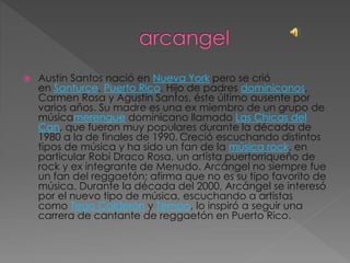  Austin Santos nació en Nueva York pero se crió
en Santurce, Puerto Rico. Hijo de padres dominicanos,
Carmen Rosa y Agustín Santos, éste último ausente por
varios años. Su madre es una ex miembro de un grupo de
músicamerengue dominicano llamado Las Chicas del
Can, que fueron muy populares durante la década de
1980 a la de finales de 1990. Creció escuchando distintos
tipos de música y ha sido un fan de la música rock, en
particular Robi Draco Rosa, un artista puertorriqueño de
rock y ex integrante de Menudo. Arcángel no siempre fue
un fan del reggaetón; afirma que no es su tipo favorito de
música. Durante la década del 2000, Arcángel se interesó
por el nuevo tipo de música, escuchando a artistas
como Tego Calderón y Tempo, lo inspiró a seguir una
carrera de cantante de reggaetón en Puerto Rico.
 