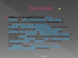  William Omar Landrón Rivera (10 de
febrero de 1978, Villa Palmeras,1 Puerto Rico),
conocido artísticamente como Don Omar, es
un empresario, actor, productor
musical y cantante puertorriqueño. Fue uno de los
encargados junto con Héctor & Tito, Daddy
Yankee, Wisin & Yandel y Tego Calderón de
popularizar el reguetónen América Latina, España y
diversos países de habla no-hispana en la década
del 2000 con sencillos como «Dile», «Dale Don dale»,
«Aunque te fuiste» y «Angelito». También se
desempeña
en géneros como salsa,merengue, música
electrónica, bachata, entre otros.
04/06/2014
 