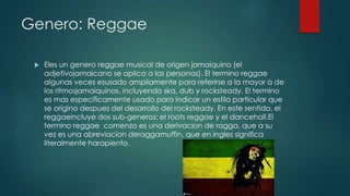 Genero: Reggae
 Eles un genero reggae musical de origen jamaiquino (el
adjetivojamaicano se aplica a las personas). El termino reggae
algunas veces esusado ampliamente para referirse a la mayor a de
los ritmosjamaiquinos, incluyendo ska, dub y rocksteady. El termino
es mas especificamente usado para indicar un estilo particular que
se origino despues del desarrollo del rocksteady. En este sentido, el
reggaeincluye dos sub-generos: el roots reggae y el dancehall.El
termino reggae comenzo es una derivacion de ragga, que a su
vez es una abreviacion deraggamuffin, que en ingles significa
literalmente harapiento.
 