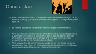 Genero: Jazz
 El jazz es un estilo musical que enpezo a nacer a finales del siglo XIX en
Estados Unidos y que se expande de forma global a lo largo de todo el
siglo XX.
 La historia del jazz se caracteriza por dos rasgos fundamentales:
 * Por su constante asimilacion de otras tendencias musicalesestilostica
o culturalmente ajenas a el; por otro, por su capacidad degenerar
otros estilos musicales, como el rock and roll, que terminaronpor
evolucionar de forma independiente al jazz.
 * Por la sucesion de forma ininterrumpida de un numeroso conjunto
desubestilos que, vistos en aquella epoca en perspectiva, manifiestan
entre algunos deellos enormes diferencias musicales
 