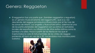 Genero: Reggaeton
 El reggaeton fue una parte que (tambien reggaeton y regueton)
es un genero musicalvariante del raggamuffin, que a su vez
desciende del reggae jamaiquino,influenciado por el hip hop de
las zonas de Miami, Los angeles y NuevaYork latino. ademas es una
de las particularidades del reggaeton son sus letras en loshablas
locales del espaÃ±ol y su influencia de otros estilos latinos,como la
bomba y la salsa. Nace a partir de las fiestas en las que el
DJpinchaba la cara B instrumentales de los vinilos de reggae
poniendo 45 bpm en vez de a 30, haciendolos mas movidos para
bailarlos.
 