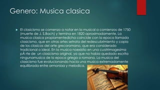 Genero: Musica clasica
 El clasicismo se comenzo a notar en la musical a comienzos de 1750
(muerte de J. S.Bach) y termina en 1820 aproximadamente. La
musica clasica propiamentedicha coincide con la epoca llamada
clasicismo, que en otras artes setrata del redescubrimiento y copia
de los clasicos del arte grecoromano, que era considerado
tradicional o ideal. En la musica noexistio en una cuatrimagesima
pÃ rte de un clasicismo original, ya que no habia quedado escrita
ningunamusica de la epoca griega o romana. La musica del
clasicismo fue evolucionando hacia una musica extremadamente
equilibrada entre armoniaa y melodica.
 