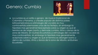 Genero: Cumbia
 La cumbia es un estilo o genero de musica tradicional de
Colombia y Panama, y unbaile popular de distintos paises
latinoamericanos.La etimologia del vocablo es muy
controvertida,ademoases unos de los festejos, sin embargo la
hipotesis mas generalmenteaceptada sobre su origen es que el
termino es de origen bantu y derivade cumbia, ritmo y danza de la
zona de Mbata, en Guinea Ecuatorial.La etimologia del vocablo es
muy controvertida, sin embargo la hipotesis mas generalmente
aceptada sobre su origen es que el termino es deorigen bantu y
deriva de cumbia, ritmo y danza de la zona de Mbata, enGuinea
Ecuatorial.
 