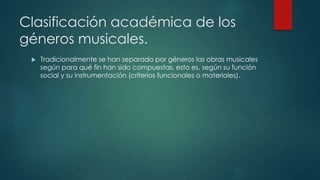 Clasificación académica de los
géneros musicales.
 Tradicionalmente se han separado por géneros las obras musicales
según para qué fin han sido compuestas, esto es, según su función
social y su instrumentación (criterios funcionales o materiales).
 