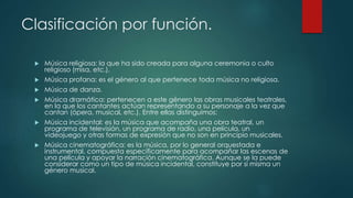 Clasificación por función.
 Música religiosa: la que ha sido creada para alguna ceremonia o culto
religioso (misa, etc.).
 Música profana: es el género al que pertenece toda música no religiosa.
 Música de danza.
 Música dramática: pertenecen a este género las obras musicales teatrales,
en la que los cantantes actúan representando a su personaje a la vez que
cantan (ópera, musical, etc.). Entre ellas distinguimos:
 Música incidental: es la música que acompaña una obra teatral, un
programa de televisión, un programa de radio, una película, un
videojuego y otras formas de expresión que no son en principio musicales.
 Música cinematográfica: es la música, por lo general orquestada e
instrumental, compuesta específicamente para acompañar las escenas de
una película y apoyar la narración cinematográfica. Aunque se la puede
considerar como un tipo de música incidental, constituye por sí misma un
género musical.
 