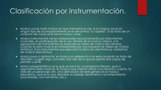 Clasificación por instrumentación.
 Música vocal: toda música en que interviene la voz. A la música vocal sin
ningún tipo de acompañamiento se le denomina “a capella”. Si se trata de un
conjunto de voces se le llama música coral.
 Música instrumental: obras interpretadas exclusivamente por instrumentos
musicales, sin participación de la voz. Dentro de la música clásica, si la
agrupación de instrumentos es reducida se habla de música de cámara.
Cuando la obra musical es interpretada por una orquesta se habla de música
sinfónica. Si los instrumentos que ejecutan la obra son electrónicos, hablamos
de música electrónica.
 Música pura o abstracta: es música sin referencia a lo extra musical; no trata de
describir o sugerir algo concreto más allá de lo que el oyente sea capaz de
percibir y sentir.
 Música programática: es la que se basa en un programa literario, guía o
argumento extra musical. Es música que intenta contar una historia o cuento, la
vida de un personaje, etc. Una derivación de este género es la música
descriptiva, que es la que describe un paisaje, fenómeno o acontecimiento
(una batalla, una tormenta, etc.).
 
