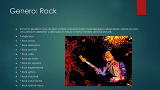 Genero: Rock
 En forma genérica, se le da este nombre a diversos estilos musicales ligeros desarrollados desde los años
cincuenta en adelante, y derivados en mayor o menor medida del rock and roll.
 Subgéneros:
 * Rock ácido
 * Rock alternativo
 * Rock and roll
 * Rock celta
 * Rock de fusión
 * Rock en español
 * Rock experimental
 * Rock gótico
 * Rock industrial
 * Rock instrumental
 * Rock radical vasco
 