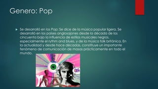 Genero: Pop
 Se desarrolló en los Pop: Se dice de la música popular ligera. Se
desarrolló en los países anglosajones desde la década de los
cincuenta bajo la influencia de estilos musicales negros,
especialmente el rythm and blues, y de la música folk británica. En
la actualidad y desde hace décadas, constituye un importante
fenómeno de comunicación de masas prácticamente en todo el
mundo.
 