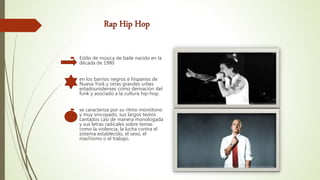 Rap Hip Hop
 Estilo de música de baile nacido en la
década de 1980
 en los barrios negros e hispanos de
Nueva York y otras grandes urbes
estadounidenses como derivación del
funk y asociado a la cultura hip-hop.
 se caracteriza por su ritmo monótono
y muy sincopado, sus largos textos
cantados casi de manera monologada
y sus letras radicales sobre temas
como la violencia, la lucha contra el
sistema establecido, el sexo, el
machismo o el trabajo.
 