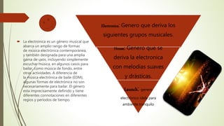  La electronica es un género musical que
abarca un amplio rango de formas
de música electrónica contemporánea,
y también designada para una amplia
gama de usos, incluyendo simplemente
escuchar música, en algunos casos para
bailar, como música de fondo, entre
otras actividades. A diferencia de
la música electrónica de baile (EDM),
algunas formas de electrónica no son
necesariamente para bailar. El género
esta imprecisamente definido y tiene
diferentes connotaciones en diferentes
regios y períodos de tiempo.
Electronica: Genero que deriva los
siguientes grupos musicales.
House: Genero que se
deriva la electronica
con melodías suaves
y drásticas.
Launch: genero
electrónico idela para
ambiente tranquilo
 