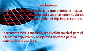 Conclusiones
Podemos concluir de este tema que el genero musical
urbano se esta unificando cada vez mas entre si, vimos
el ejemplo con R&B que unifico el Hip Hop con tonos
electrónicos.
Incrementamos la masa de producción musical para el
cliente en especifico y rompemos barreras para la
satisfacción audio visual.
 