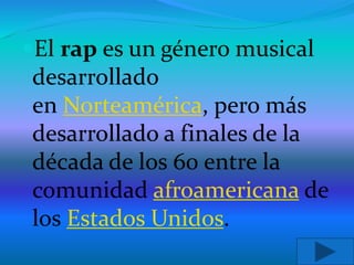 El rap es un género musical
desarrollado
en Norteamérica, pero más
desarrollado a finales de la
década de los 60 entre la
comunidad afroamericana de
los Estados Unidos.
 