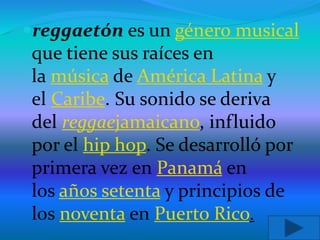 reggaetón es un género musical
que tiene sus raíces en
la música de América Latina y
el Caribe. Su sonido se deriva
del reggaejamaicano, influido
por el hip hop. Se desarrolló por
primera vez en Panamá en
los años setenta y principios de
los noventa en Puerto Rico.
 