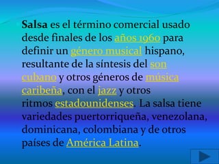 Salsa es el término comercial usado
desde finales de los años 1960 para
definir un género musical hispano,
resultante de la síntesis del son
cubano y otros géneros de música
caribeña, con el jazz y otros
ritmos estadounidenses. La salsa tiene
variedades puertorriqueña, venezolana,
dominicana, colombiana y de otros
países de América Latina.
 