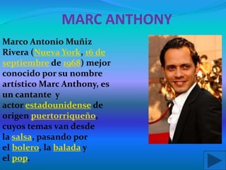 MARC ANTHONY
Marco Antonio Muñiz
Rivera (Nueva York, 16 de
septiembre de 1968) mejor
conocido por su nombre
artístico Marc Anthony, es
un cantante y
actor estadounidense de
origen puertorriqueño,
cuyos temas van desde
la salsa, pasando por
el bolero, la balada y
el pop.
 