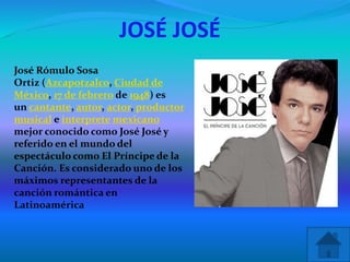 JOSÉ JOSÉ
 José Rómulo Sosa
Ortiz (Azcapotzalco, Ciudad de
México, 17 de febrero de 1948) es
un cantante, autor, actor, productor
musical e interprete mexicano
mejor conocido como José José y
referido en el mundo del
espectáculo como El Príncipe de la
Canción. Es considerado uno de los
máximos representantes de la
canción romántica en
Latinoamérica
 