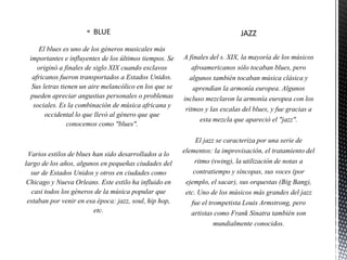  BLUE
El blues es uno de los géneros musicales más
importantes e influyentes de los últimos tiempos. Se
originó a finales de siglo XIX cuando esclavos
africanos fueron transportados a Estados Unidos.
Sus letras tienen un aire melancólico en los que se
pueden apreciar angustias personales o problemas
sociales. Es la combinación de música africana y
occidental lo que llevó al género que que
conocemos como "blues".
Varios estilos de blues han sido desarrollados a lo
largo de los años, algunos en pequeñas ciudades del
sur de Estados Unidos y otros en ciudades como
Chicago y Nueva Orleans. Este estilo ha influido en
casi todos los géneros de la música popular que
estaban por venir en esa época: jazz, soul, hip hop,
etc.
 