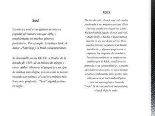 Soul
La música soul es un género de música
popular afroamericana que influyó
notablemente en muchos géneros
posteriores. Por ejemplo: la música funk. el
dance, el hip hop y el R&B contemporáneo.
Se desarrolló en los EE.UU. a finales de la
década de 1950, de la música de góspel y
otros estilos. Mientras el góspel era un tipo
de música más alegre, con un coro se movía
tocando las palmas, el soul era música más
lenta más profunda. “Soul” significa alma
en inglés.
 
