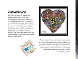 conclusiones:
Los diferentes tipos de música han
sabido variar de una forma muy
extraordinaria al pasar del tiempo, ya
sea para bien o para mal, la gente mas
que todo los jóvenes prefieren un tipo de
música mas variada o mas movida por
decirlo así, tienen modas muy diferentes
a las que se conocían por nuestros
abuelos y personas de crianza, quien nos
enseñaban que la música debía ser culta
y con un ritmo bueno.
 