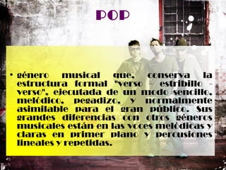 POP
• género musical que, conserva la
estructura formal "verso - estribillo -
verso", ejecutada de un modo sencillo,
melódico, pegadizo, y normalmente
asimilable para el gran público. Sus
grandes diferencias con otros géneros
musicales están en las voces melódicas y
claras en primer plano y percusiones
lineales y repetidas.
 