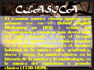• El término música clásica aparece por
primera vez en el Oxford English
Dictionary en 1836 y señala las
composiciones europeas más destacadas
del siglo anterior. 1 Con el tiempo
significa lo opuesto a la música popular
en el lenguaje corriente. Es el nombre
habitual de la música culta, académica,
docta y otros. La música clásica, en la
historia de la música y la musicología, es
la música del clasicismo o período
clásico (1750-1820).
 