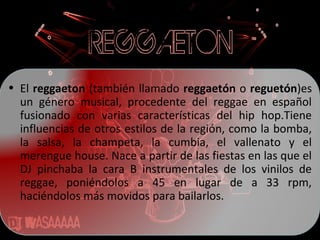 • El reggaeton (también llamado reggaetón o reguetón)es
un género musical, procedente del reggae en español
fusionado con varias características del hip hop.Tiene
influencias de otros estilos de la región, como la bomba,
la salsa, la champeta, la cumbia, el vallenato y el
merengue house. Nace a partir de las fiestas en las que el
DJ pinchaba la cara B instrumentales de los vinilos de
reggae, poniéndolos a 45 en lugar de a 33 rpm,
haciéndolos más movidos para bailarlos.
 