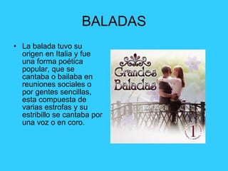 BALADAS La balada tuvo su origen en Italia y fue una forma poética popular, que se cantaba o bailaba en reuniones sociales o por gentes sencillas, esta compuesta de varias estrofas y su estribillo se cantaba por una voz o en coro. 