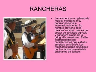 RANCHERAS La ranchera es un género de música mexicana muy popular nacional e internacionalmente. Su nombre proviene de la palabra “rancho”, que es un sector de actividad agrícola y ganadera propio de la geografía americana. Están acompañadas por características orquestinas surgidas en México. Las rancheras fueron difundidas por los famosos mariachis originarios de Jalisco.  