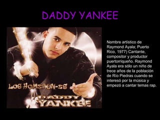 DADDY YANKEE Nombre artístico de Raymond Ayala; Puerto Rico, 1977) Cantante, compositor y productor puertorriqueño. Raymond Ayala era sólo un niño de trece años de la población de Río Piedras cuando se interesó por la música y empezó a cantar temas rap.  