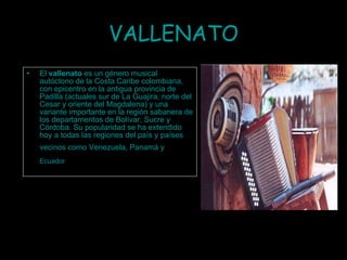 VALLENATO El  vallenato  es un género musical autóctono de la  Costa Caribe colombiana , con epicentro en la antigua provincia de Padilla (actuales sur de  La Guajira , norte del  Cesar  y oriente del  Magdalena ) y una variante importante en la región sabanera de los departamentos de  Bolívar ,  Sucre  y  Córdoba . Su popularidad se ha extendido hoy a todas las regiones del país y países vecinos como  Venezuela ,  Panamá  y   Ecuador   