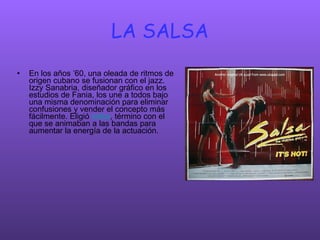 LA SALSA En los años ’60, una oleada de ritmos de origen cubano se fusionan con el jazz. Izzy Sanabria, diseñador gráfico en los estudios de Fania, los une a todos bajo una misma denominación para eliminar confusiones y vender el concepto más fácilmente. Eligió  salsa , término con el que se animaban a las bandas para aumentar la energía de la actuación .  