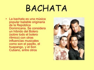 BACHATA La bachata es una música popular bailable originaria de la República Dominicana. Se considera un híbrido del Bolero (sobre todo el bolero rítmico) con otras influencias musicales como son el pasillo, el huapango, y el Son Cubano, entre otros  