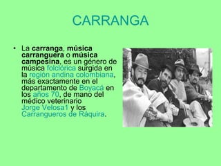 CARRANGA La  carranga ,  música carranguera  o  música campesina , es un género de música  folclórica  surgida en la  región andina   colombiana , más exactamente en el departamento de  Boyacá  en los  años 70 , de mano del médico veterinario  Jorge Velosa 1  y los  Carrangueros  de  Ráquira . 