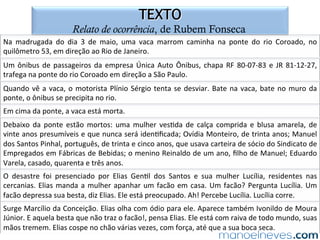 QUESTÃO 05
gêneros narrativos e de relato no ENEM
(ENEM-2012)	Esse	texto	pode	ser	analisado	sob	dois	pontos	de	vista	que	incluem	
situações	 diferentes	 de	 interlocução:	 a	 primeira,	 considerando	 seu	 produtor	 e	
potenciais	 leitores;	 e	 a	 segunda,	 considerando	 os	 interlocutores	 Francisco	 e	
Sebas=ão.	Para	cada	uma	dessas	situações,	o	produtor	do	texto	tem	um	obje=vo	
especíﬁco	 que	 se	 determina,	 não	 só	 pela	 situação,	 mas	 também	 pelo	 gênero	
textual.	 Os	 verbos	 que	 sinte=zam	 os	 obje=vos	 do	 produtor	 nas	 duas	 situações	
propostas	são,	respec=vamente,	
a)	entreter	e	seduzir.	
b)	diver=r	e	informar.	
c)	distrair	e	comover.	
d)	recrear	e	assustar.	
e)	alegrar	e	in=midar.	
 