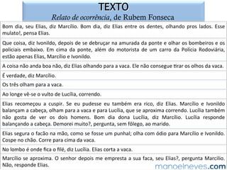 SOLUÇÃO COMENTADA
gêneros narrativos e de relato no ENEM
O	 texto	 em	 análise	 é	 uma	 anedota	 [piada].	 Trata-se	 de	 um	 texto	 que	 visa	 a	
entreter.	 Considerando-se	 que,	 de	 acordo	 com	 o	 comando	 da	 questão,	 há,	 no	
texto,		dois	enunciadores	[pontos	de	vista],	pode-se	aﬁrmar	que	o	primeiro	[E1],	o	
locutor/narrador,	ar=cula	seu	discurso	com	o	obje=vo	de	diver=r	o	leitor	comum.	
O	segundo,	por	sua	vez,	Francisco	[Chico],	tem	a	intenção	de	informar	seu	colega	
acerca	do	fato	de	que	sua	morte	está	próxima.	Marque-se,	pois,	a	letra	“b”.	
 